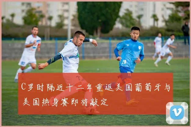 C罗时隔近十二年重返美国葡萄牙与美国热身赛即将敲定