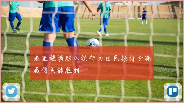 老里强调球队执行力出色期待今晚赢得关键胜利