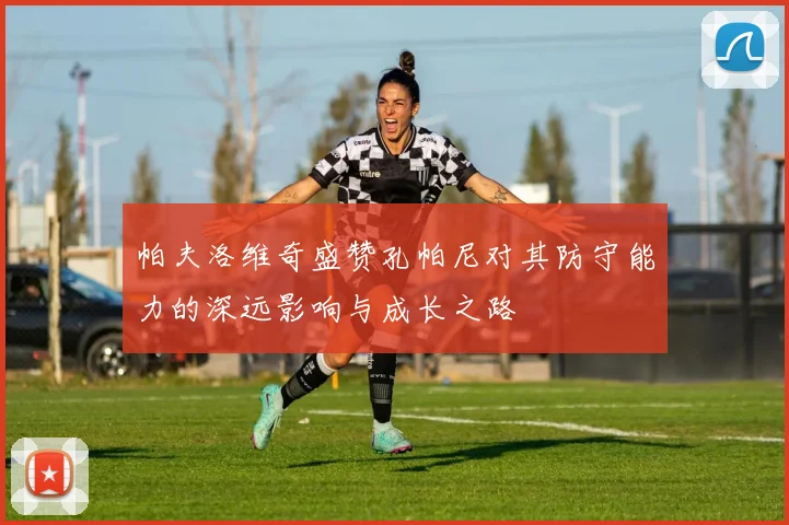 帕夫洛维奇盛赞孔帕尼对其防守能力的深远影响与成长之路