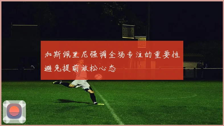 加斯佩里尼强调全场专注的重要性避免提前放松心态
