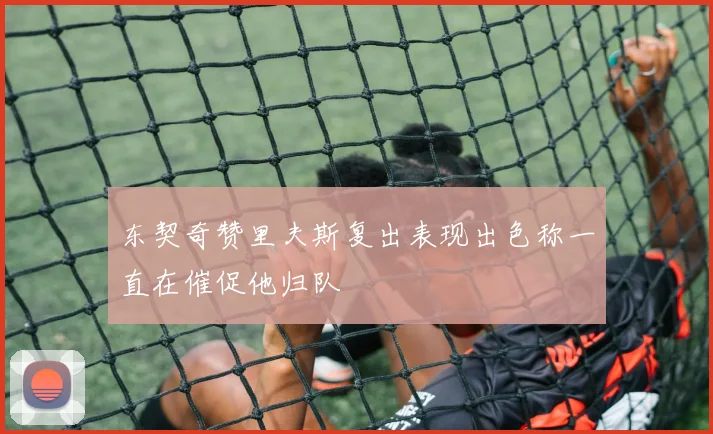 东契奇赞里夫斯复出表现出色称一直在催促他归队