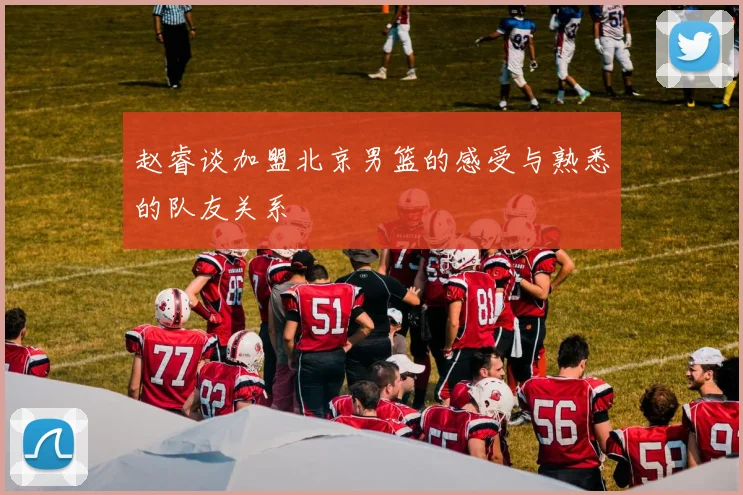 赵睿谈加盟北京男篮的感受与熟悉的队友关系
