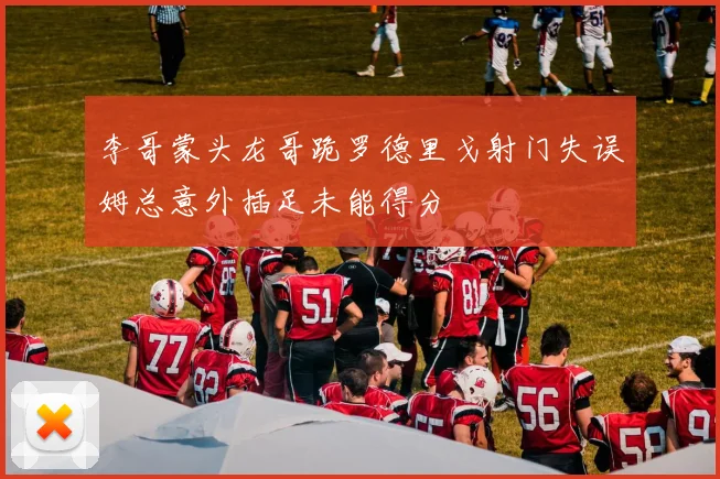 李哥蒙头龙哥跪罗德里戈射门失误姆总意外插足未能得分