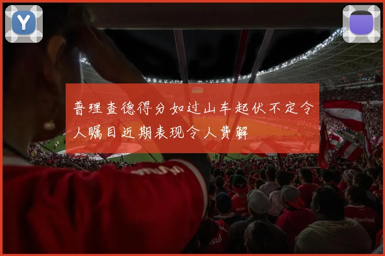 普理查德得分如过山车起伏不定令人瞩目近期表现令人费解