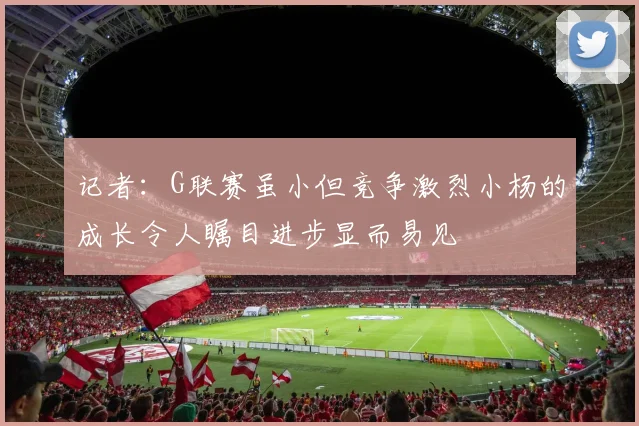 记者：G联赛虽小但竞争激烈小杨的成长令人瞩目进步显而易见