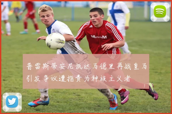 普雷斯蒂安尼抵达马德里再战皇马引发争议遭指责为种族主义者