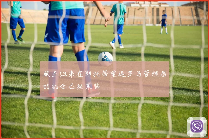 狼王归来在即托蒂重返罗马管理层的机会已经来临