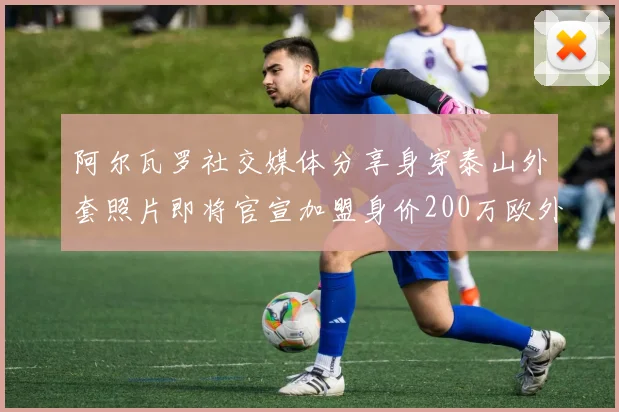 阿尔瓦罗社交媒体分享身穿泰山外套照片即将官宣加盟身价200万欧外援