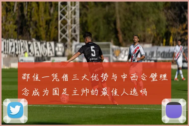邵佳一凭借三大优势与中西合璧理念成为国足主帅的最佳人选吗