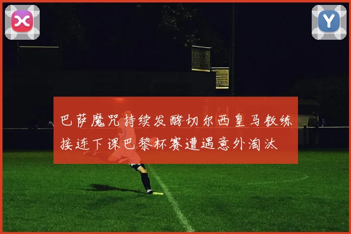 巴萨魔咒持续发酵切尔西皇马教练接连下课巴黎杯赛遭遇意外淘汰
