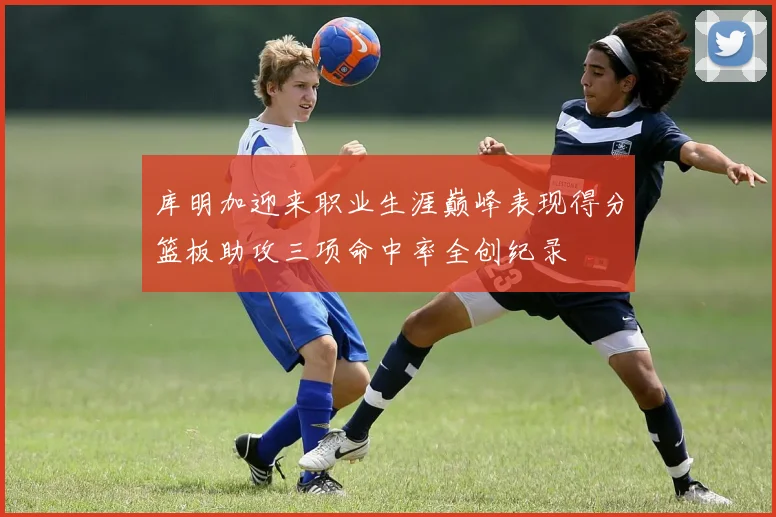 库明加迎来职业生涯巅峰表现得分篮板助攻三项命中率全创纪录