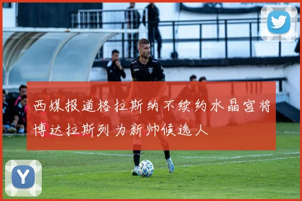 西媒报道格拉斯纳不续约水晶宫将博达拉斯列为新帅候选人