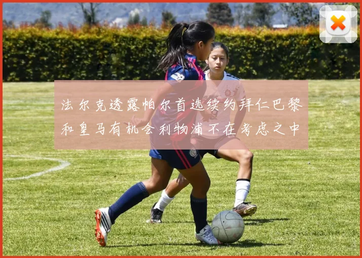 法尔克透露帕尔首选续约拜仁巴黎和皇马有机会利物浦不在考虑之中