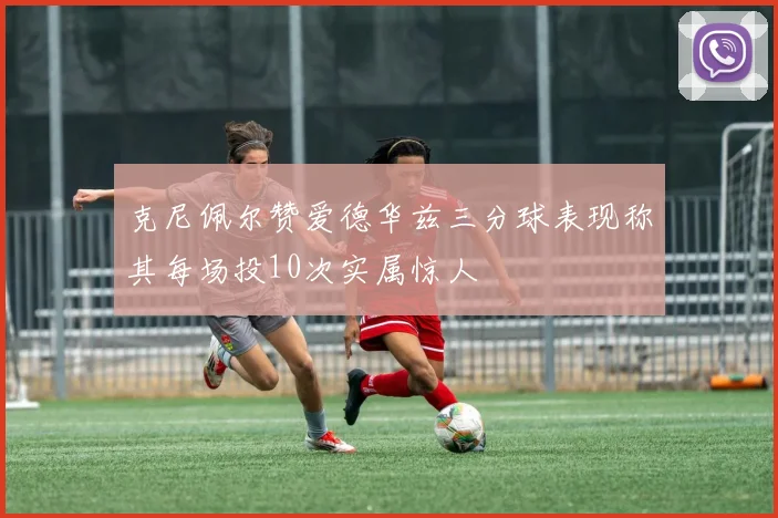 克尼佩尔赞爱德华兹三分球表现称其每场投10次实属惊人