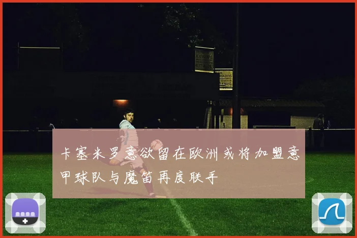 卡塞米罗意欲留在欧洲或将加盟意甲球队与魔笛再度联手