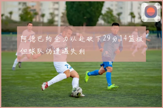 阿德巴约全力以赴砍下29分14篮板但球队仍遭遇失利
