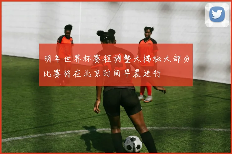 明年世界杯赛程调整大揭秘大部分比赛将在北京时间早晨进行