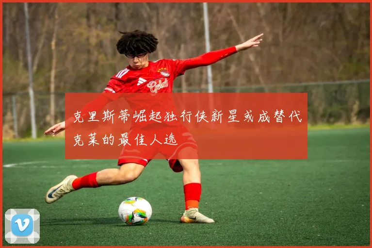 克里斯蒂崛起独行侠新星或成替代克莱的最佳人选