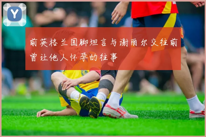 前英格兰国脚坦言与谢丽尔交往前曾让他人怀孕的往事