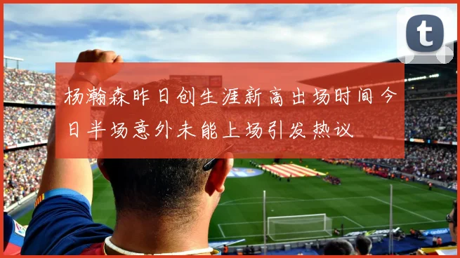 杨瀚森昨日创生涯新高出场时间今日半场意外未能上场引发热议