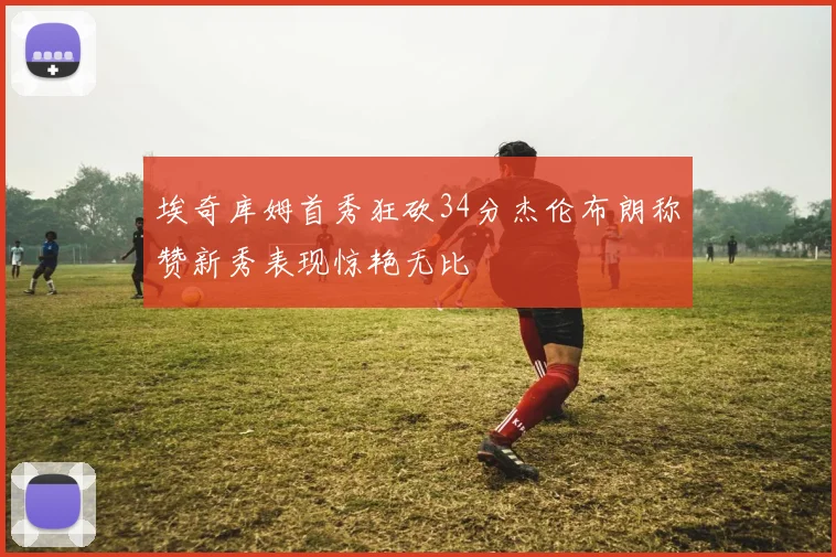 埃奇库姆首秀狂砍34分杰伦布朗称赞新秀表现惊艳无比