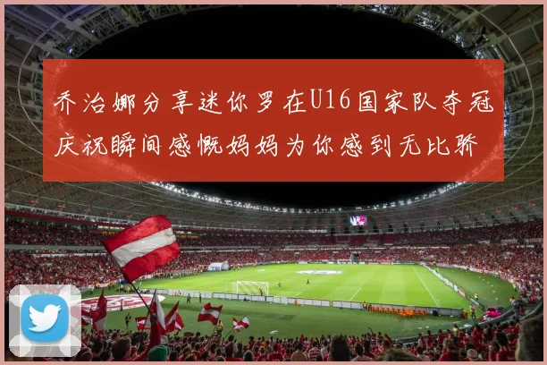 乔治娜分享迷你罗在U16国家队夺冠庆祝瞬间感慨妈妈为你感到无比骄傲