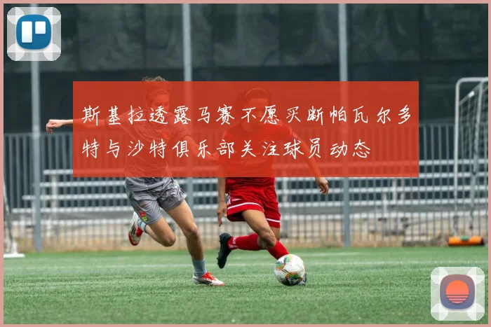 斯基拉透露马赛不愿买断帕瓦尔多特与沙特俱乐部关注球员动态