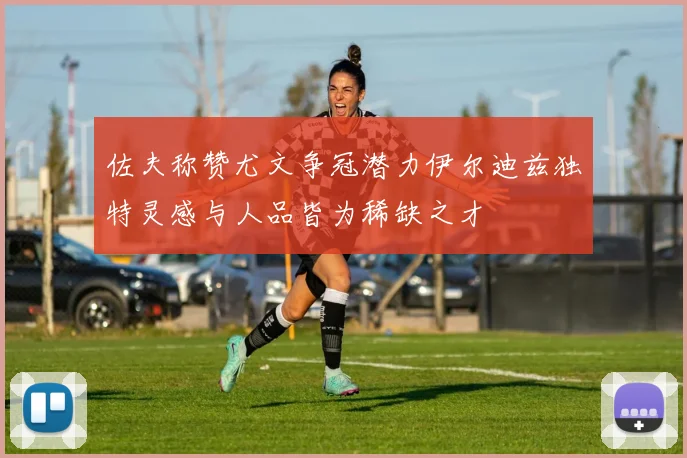 佐夫称赞尤文争冠潜力伊尔迪兹独特灵感与人品皆为稀缺之才