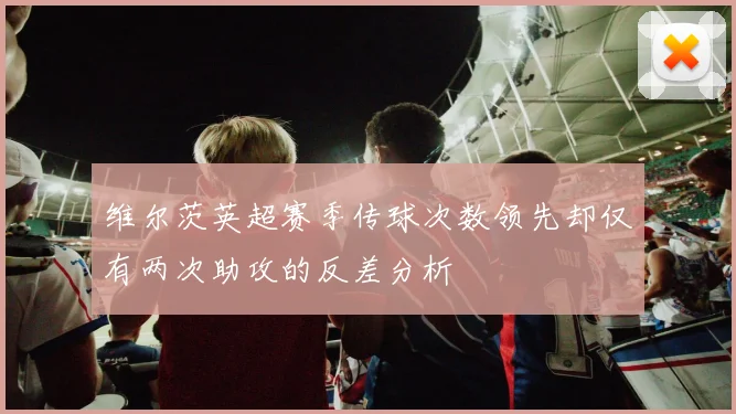 维尔茨英超赛季传球次数领先却仅有两次助攻的反差分析