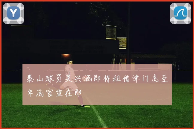 泰山球员吴兴涵即将租借津门虎至年底官宣在即