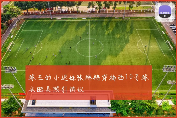 球王的小迷妹张琳艳穿梅西10号球衣晒美照引热议