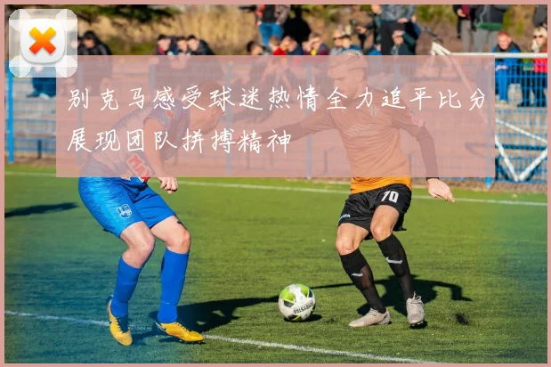 别克马感受球迷热情全力追平比分展现团队拼搏精神