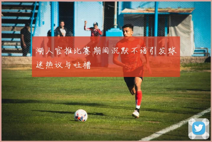 湖人官推比赛期间沉默不语引发球迷热议与吐槽