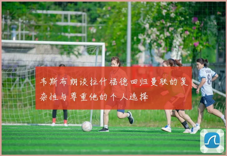韦斯布朗谈拉什福德回归曼联的复杂性与尊重他的个人选择