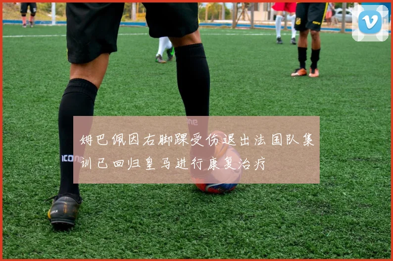 姆巴佩因右脚踝受伤退出法国队集训已回归皇马进行康复治疗