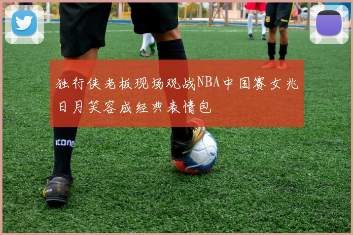 独行侠老板现场观战NBA中国赛女兆日月笑容成经典表情包