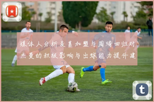 媒体人分析麦基加盟与周琦回归对杰曼的积极影响与出球能力提升建议