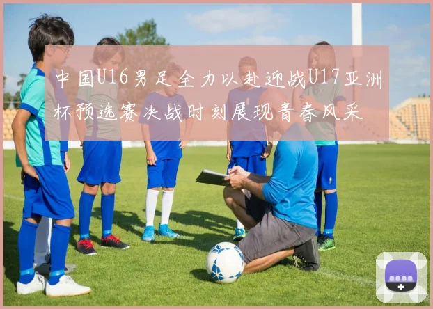 中国U16男足全力以赴迎战U17亚洲杯预选赛决战时刻展现青春风采
