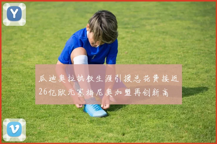 瓜迪奥拉执教生涯引援总花费接近26亿欧元塞梅尼奥加盟再创新高