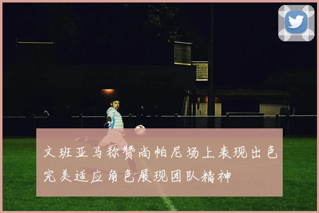 文班亚马称赞尚帕尼场上表现出色完美适应角色展现团队精神